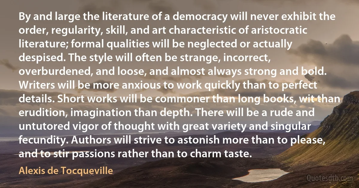 By and large the literature of a democracy will never exhibit the order, regularity, skill, and art characteristic of aristocratic literature; formal qualities will be neglected or actually despised. The style will often be strange, incorrect, overburdened, and loose, and almost always strong and bold. Writers will be more anxious to work quickly than to perfect details. Short works will be commoner than long books, wit than erudition, imagination than depth. There will be a rude and untutored vigor of thought with great variety and singular fecundity. Authors will strive to astonish more than to please, and to stir passions rather than to charm taste. (Alexis de Tocqueville)