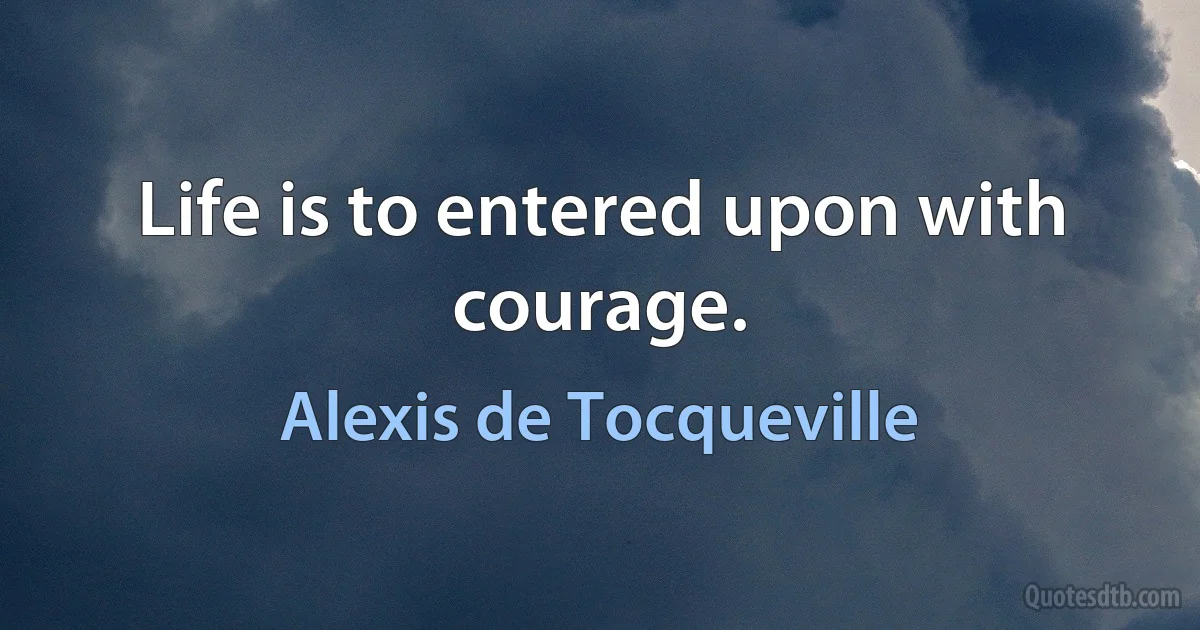 Life is to entered upon with courage. (Alexis de Tocqueville)