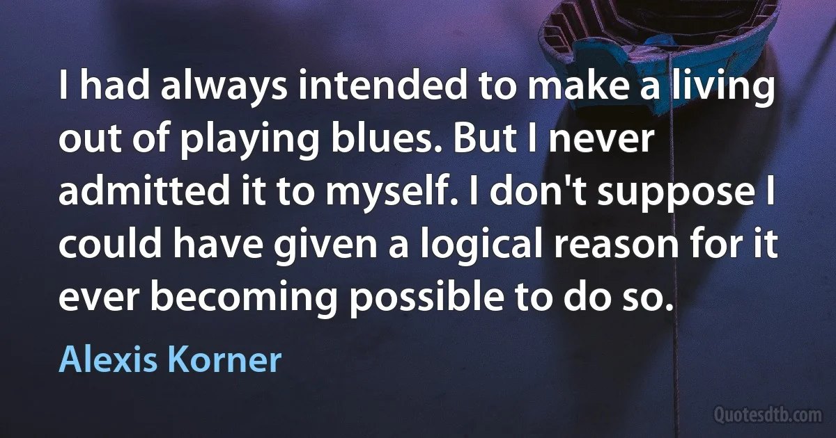 I had always intended to make a living out of playing blues. But I never admitted it to myself. I don't suppose I could have given a logical reason for it ever becoming possible to do so. (Alexis Korner)