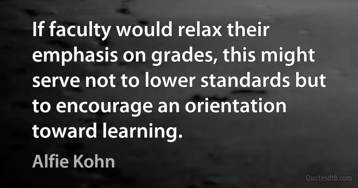 If faculty would relax their emphasis on grades, this might serve not to lower standards but to encourage an orientation toward learning. (Alfie Kohn)