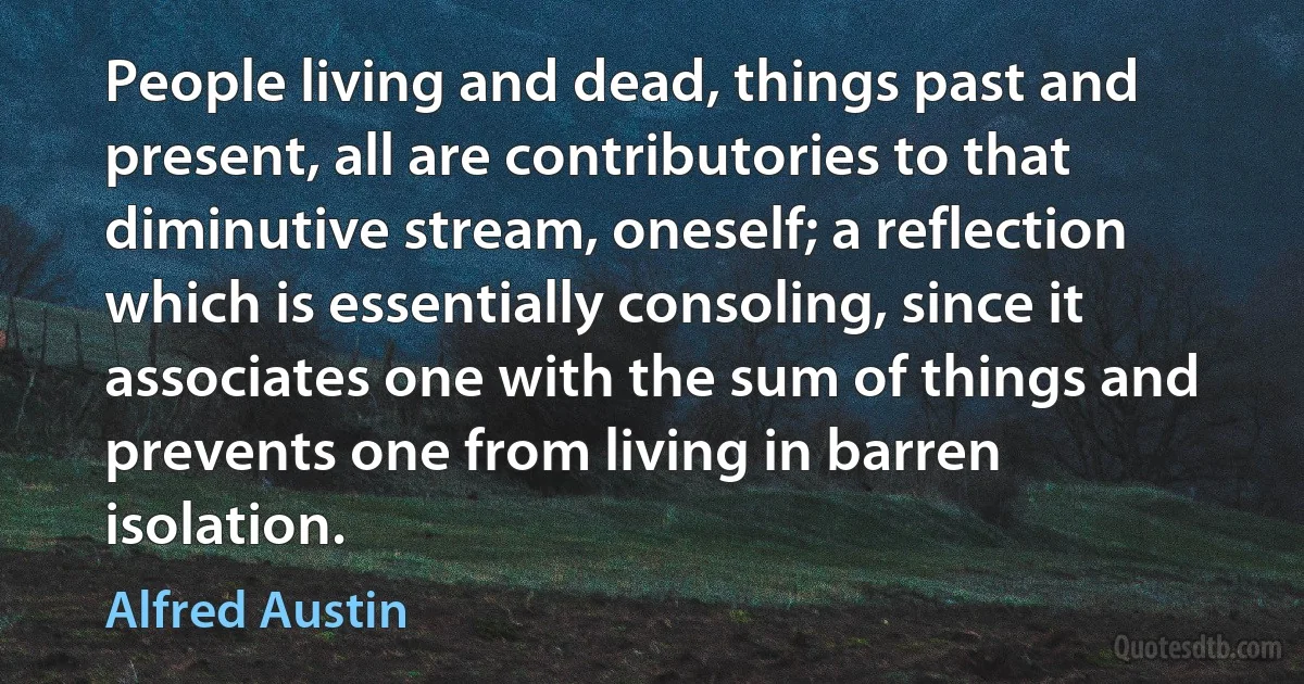 People living and dead, things past and present, all are contributories to that diminutive stream, oneself; a reflection which is essentially consoling, since it associates one with the sum of things and prevents one from living in barren isolation. (Alfred Austin)