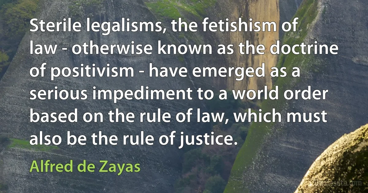 Sterile legalisms, the fetishism of law - otherwise known as the doctrine of positivism - have emerged as a serious impediment to a world order based on the rule of law, which must also be the rule of justice. (Alfred de Zayas)