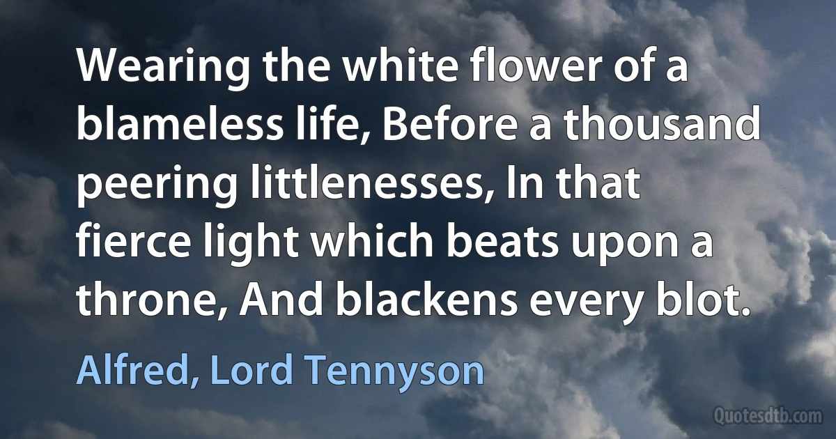 Wearing the white flower of a blameless life, Before a thousand peering littlenesses, In that fierce light which beats upon a throne, And blackens every blot. (Alfred, Lord Tennyson)