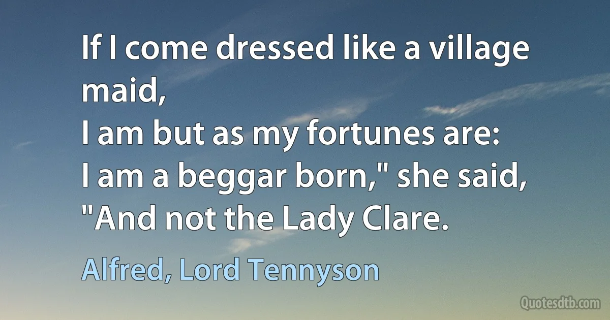 If I come dressed like a village maid,
I am but as my fortunes are:
I am a beggar born," she said,
"And not the Lady Clare. (Alfred, Lord Tennyson)