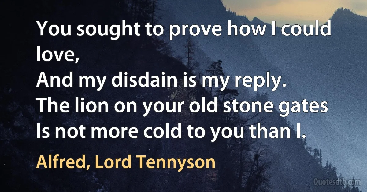 You sought to prove how I could love,
And my disdain is my reply.
The lion on your old stone gates
Is not more cold to you than I. (Alfred, Lord Tennyson)