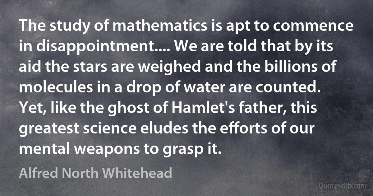 The study of mathematics is apt to commence in disappointment.... We are told that by its aid the stars are weighed and the billions of molecules in a drop of water are counted. Yet, like the ghost of Hamlet's father, this greatest science eludes the efforts of our mental weapons to grasp it. (Alfred North Whitehead)