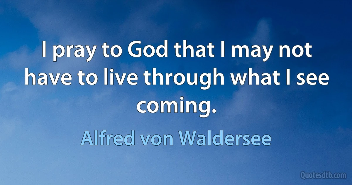 I pray to God that I may not have to live through what I see coming. (Alfred von Waldersee)