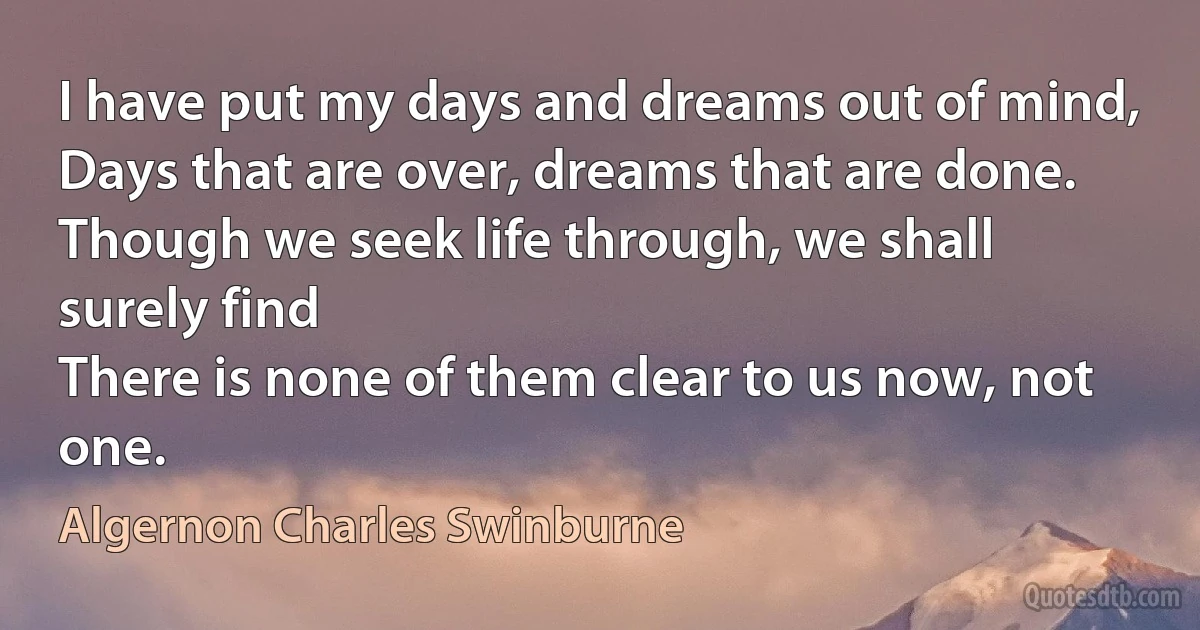 I have put my days and dreams out of mind,
Days that are over, dreams that are done.
Though we seek life through, we shall surely find
There is none of them clear to us now, not one. (Algernon Charles Swinburne)