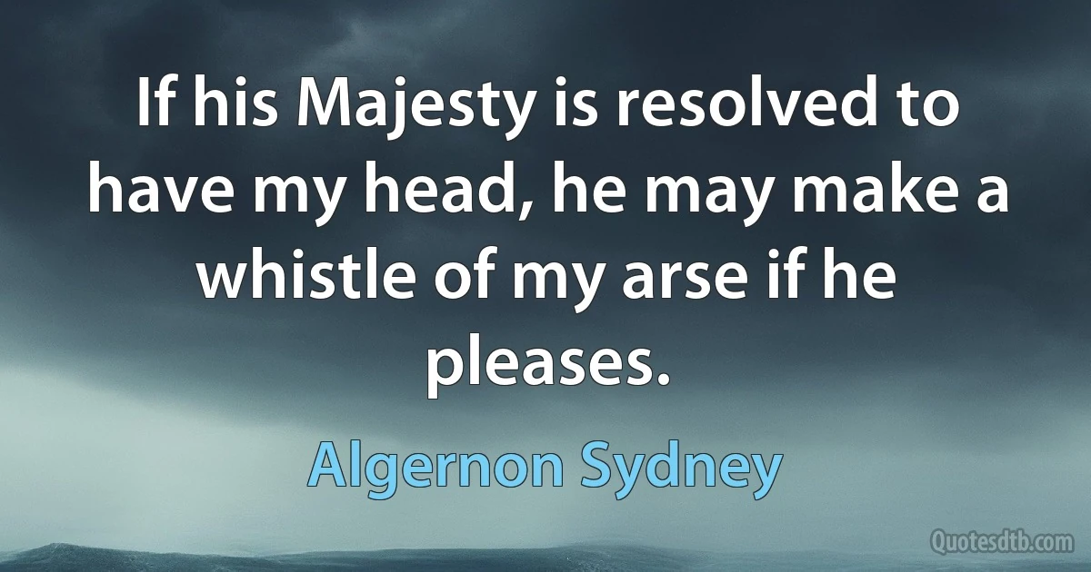 If his Majesty is resolved to have my head, he may make a whistle of my arse if he pleases. (Algernon Sydney)