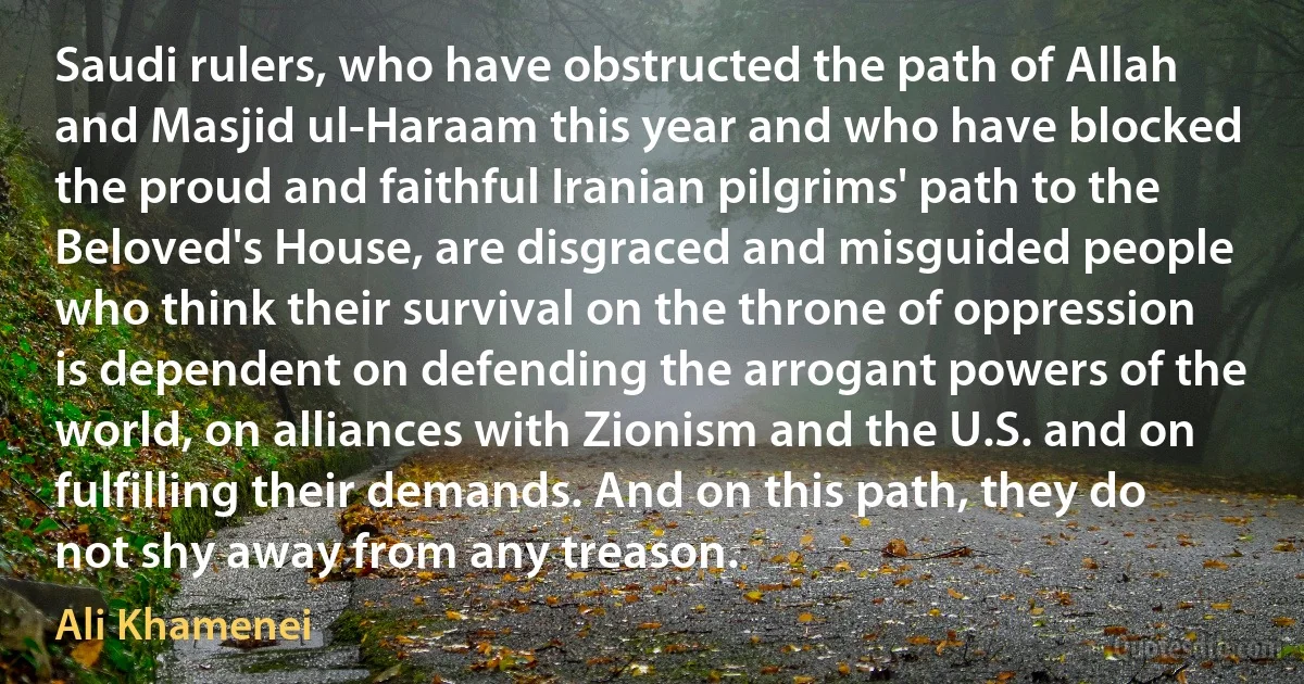 Saudi rulers, who have obstructed the path of Allah and Masjid ul-Haraam this year and who have blocked the proud and faithful Iranian pilgrims' path to the Beloved's House, are disgraced and misguided people who think their survival on the throne of oppression is dependent on defending the arrogant powers of the world, on alliances with Zionism and the U.S. and on fulfilling their demands. And on this path, they do not shy away from any treason. (Ali Khamenei)