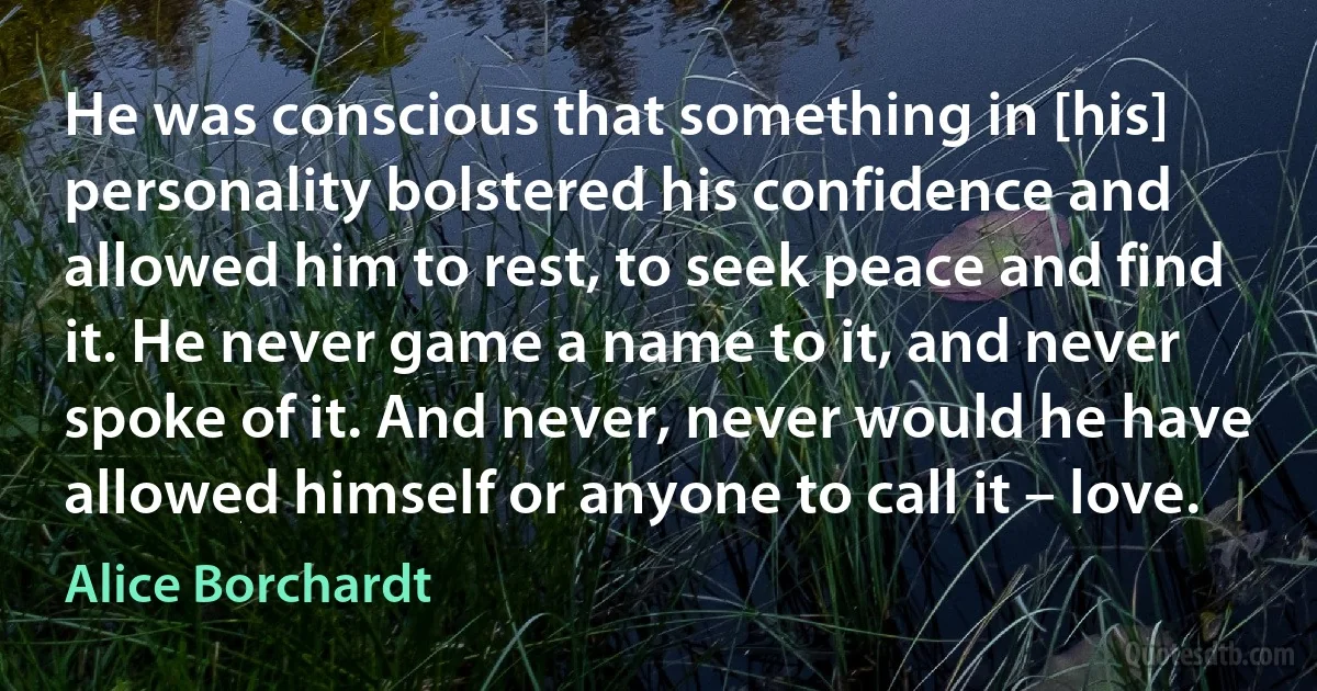 He was conscious that something in [his] personality bolstered his confidence and allowed him to rest, to seek peace and find it. He never game a name to it, and never spoke of it. And never, never would he have allowed himself or anyone to call it – love. (Alice Borchardt)