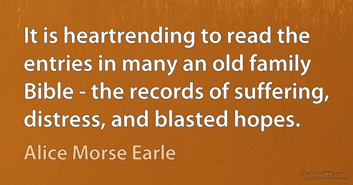 It is heartrending to read the entries in many an old family Bible - the records of suffering, distress, and blasted hopes. (Alice Morse Earle)