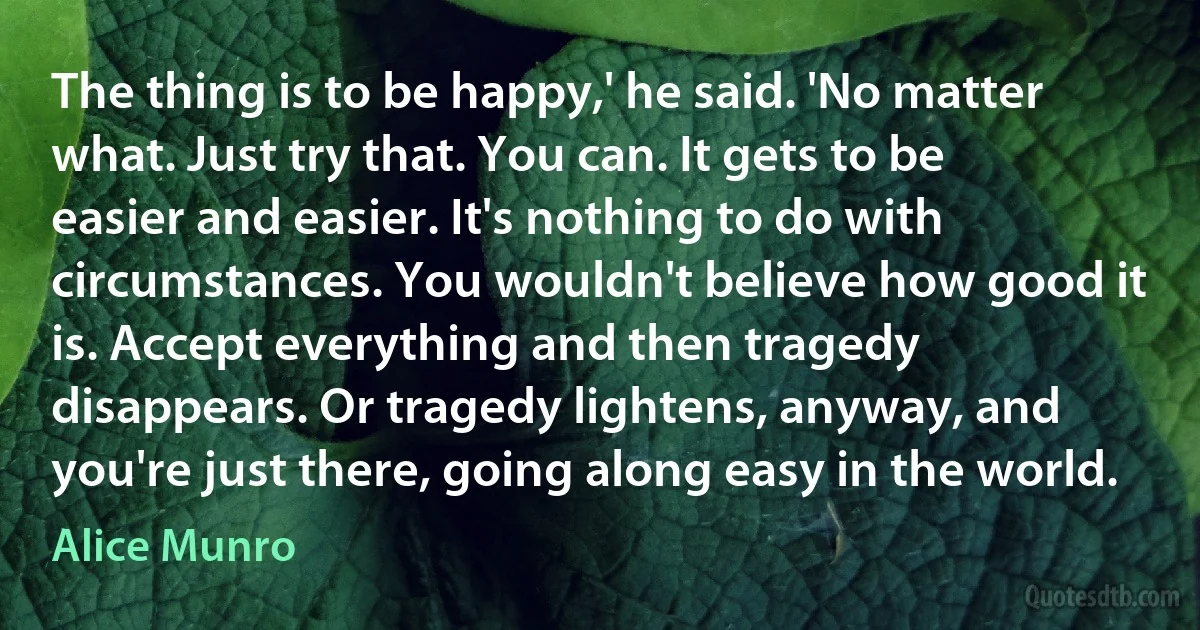 The thing is to be happy,' he said. 'No matter what. Just try that. You can. It gets to be easier and easier. It's nothing to do with circumstances. You wouldn't believe how good it is. Accept everything and then tragedy disappears. Or tragedy lightens, anyway, and you're just there, going along easy in the world. (Alice Munro)