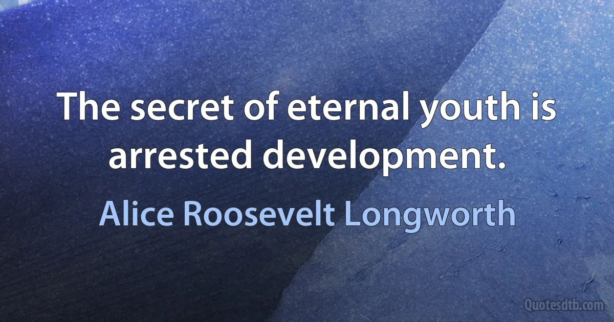 The secret of eternal youth is arrested development. (Alice Roosevelt Longworth)