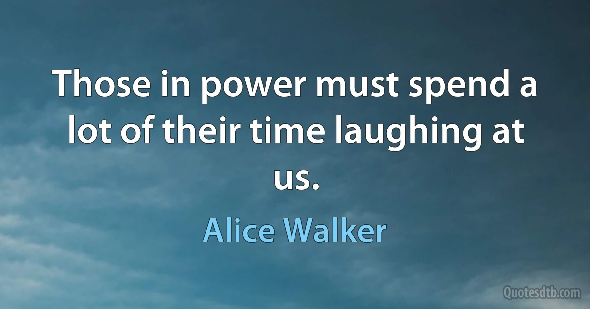 Those in power must spend a lot of their time laughing at us. (Alice Walker)