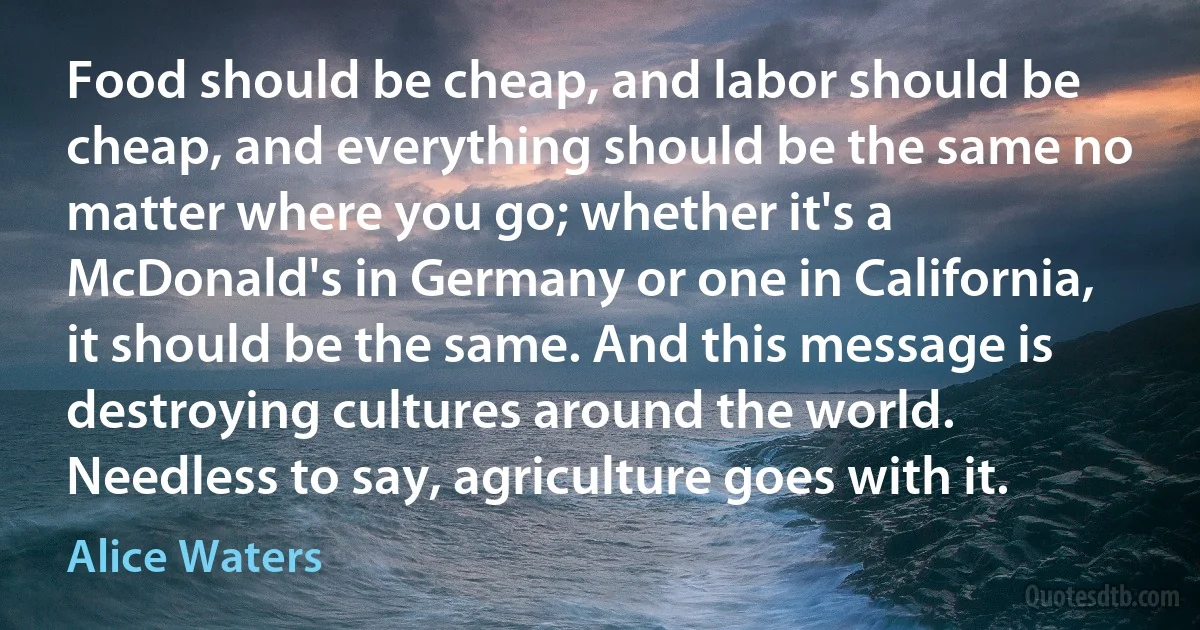 Food should be cheap, and labor should be cheap, and everything should be the same no matter where you go; whether it's a McDonald's in Germany or one in California, it should be the same. And this message is destroying cultures around the world. Needless to say, agriculture goes with it. (Alice Waters)