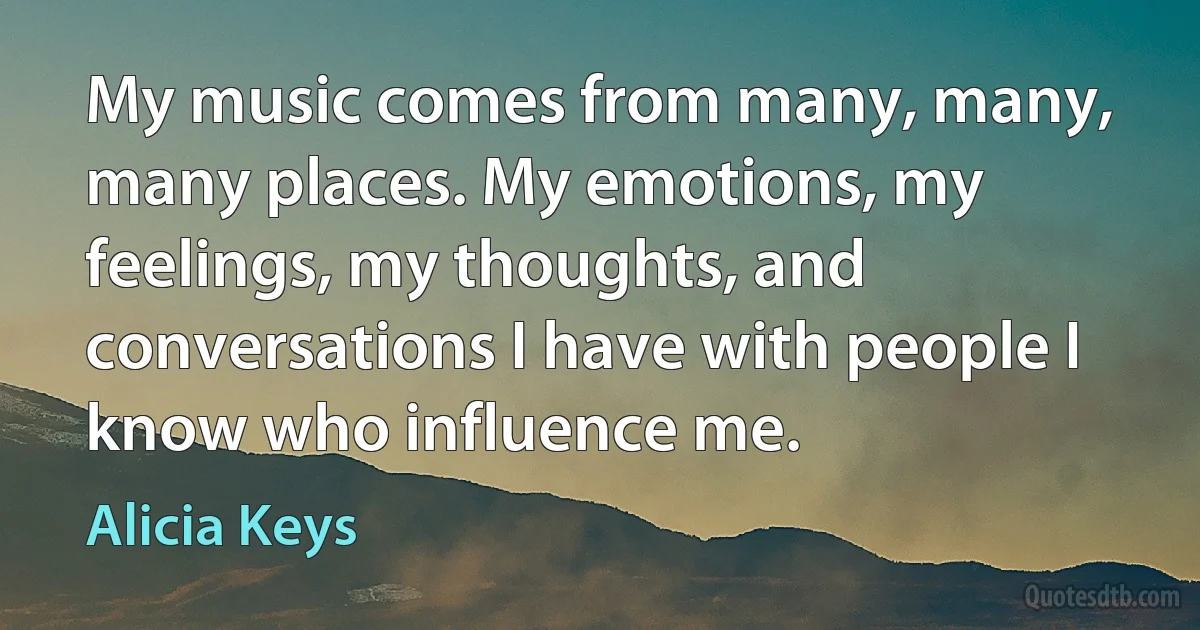 My music comes from many, many, many places. My emotions, my feelings, my thoughts, and conversations I have with people I know who influence me. (Alicia Keys)