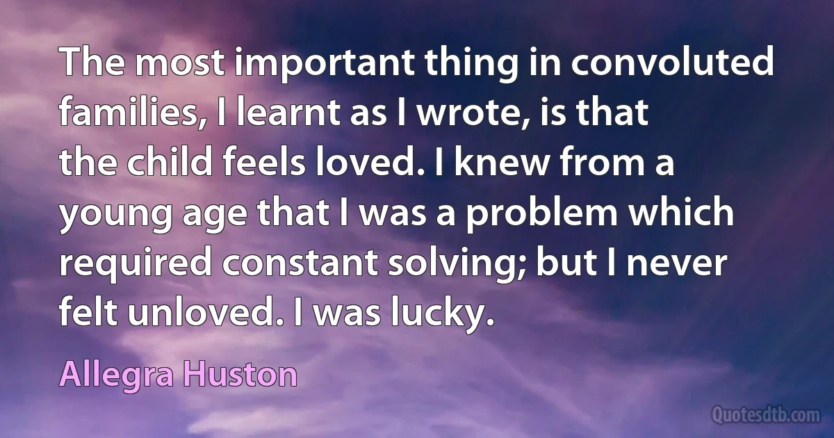 The most important thing in convoluted families, I learnt as I wrote, is that the child feels loved. I knew from a young age that I was a problem which required constant solving; but I never felt unloved. I was lucky. (Allegra Huston)