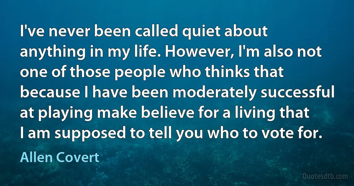 I've never been called quiet about anything in my life. However, I'm also not one of those people who thinks that because I have been moderately successful at playing make believe for a living that I am supposed to tell you who to vote for. (Allen Covert)