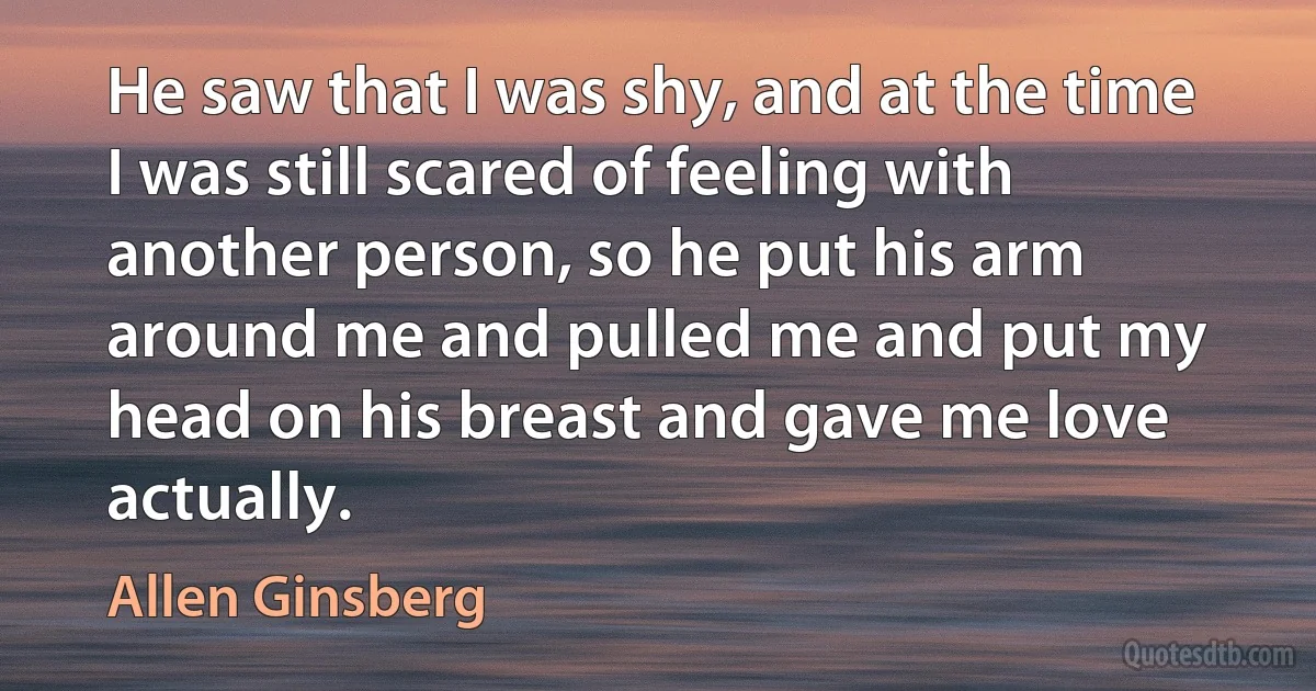 He saw that I was shy, and at the time I was still scared of feeling with another person, so he put his arm around me and pulled me and put my head on his breast and gave me love actually. (Allen Ginsberg)