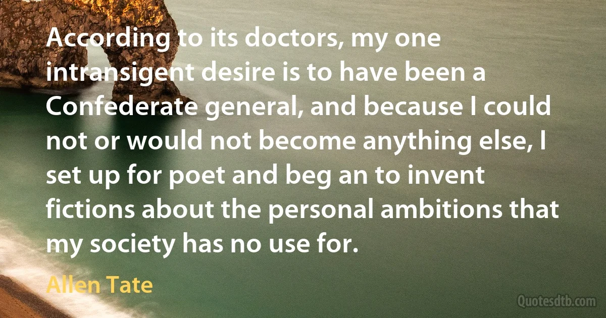 According to its doctors, my one intransigent desire is to have been a Confederate general, and because I could not or would not become anything else, I set up for poet and beg an to invent fictions about the personal ambitions that my society has no use for. (Allen Tate)