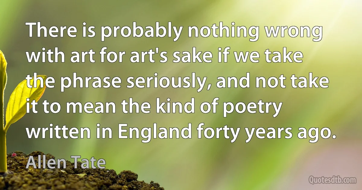 There is probably nothing wrong with art for art's sake if we take the phrase seriously, and not take it to mean the kind of poetry written in England forty years ago. (Allen Tate)