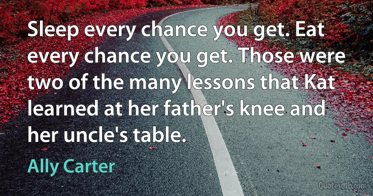 Sleep every chance you get. Eat every chance you get. Those were two of the many lessons that Kat learned at her father's knee and her uncle's table. (Ally Carter)