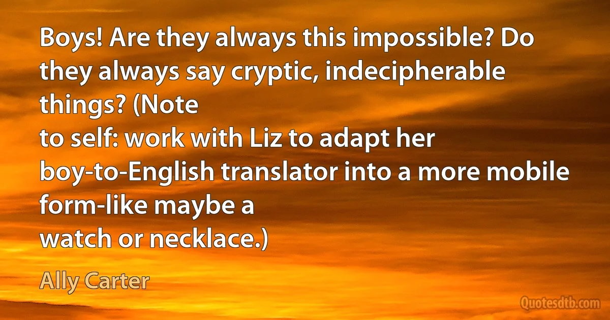 Boys! Are they always this impossible? Do they always say cryptic, indecipherable things? (Note
to self: work with Liz to adapt her boy-to-English translator into a more mobile form-like maybe a
watch or necklace.) (Ally Carter)