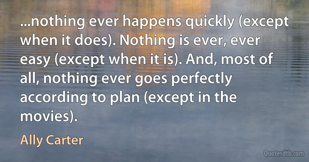 ...nothing ever happens quickly (except when it does). Nothing is ever, ever easy (except when it is). And, most of all, nothing ever goes perfectly according to plan (except in the movies). (Ally Carter)