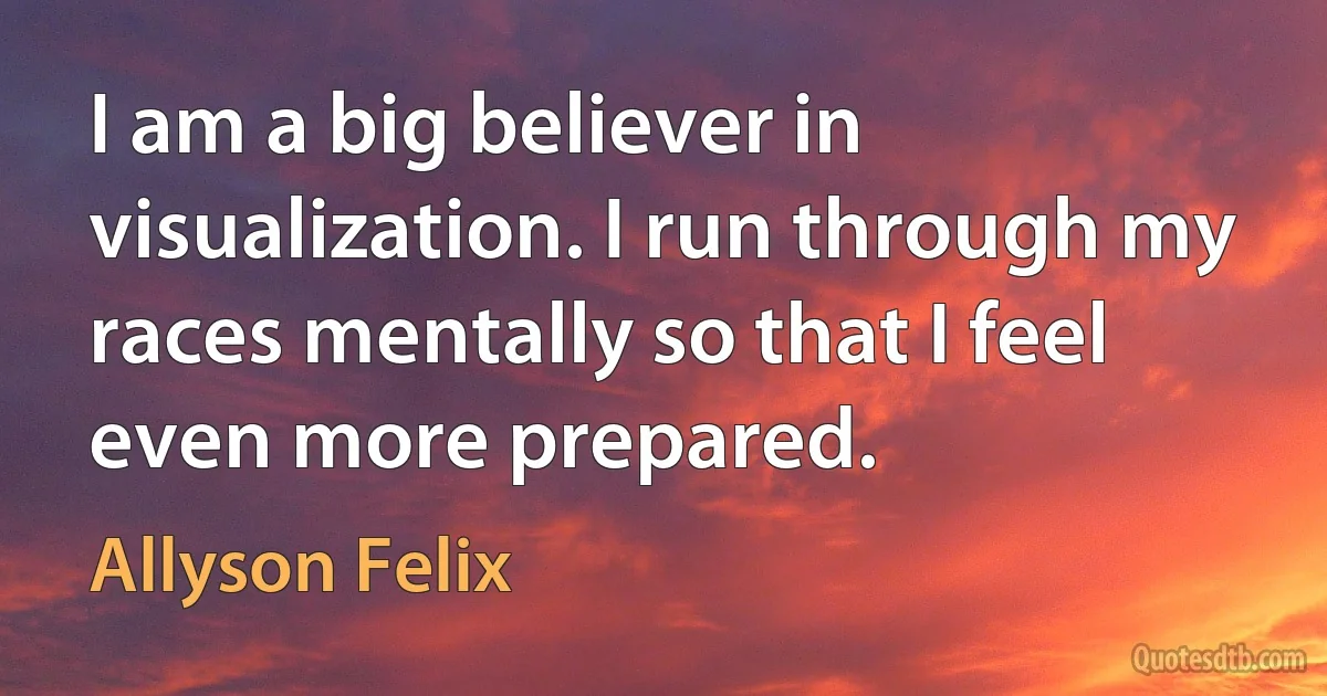 I am a big believer in visualization. I run through my races mentally so that I feel even more prepared. (Allyson Felix)