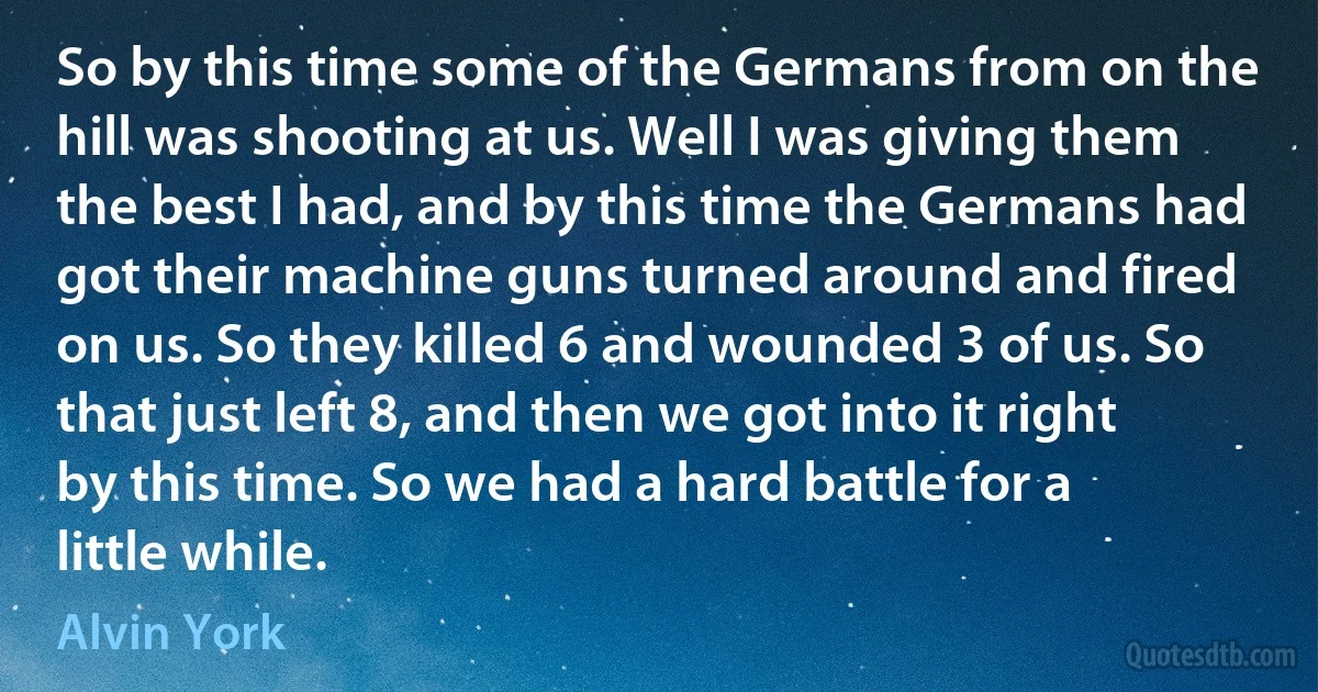 So by this time some of the Germans from on the hill was shooting at us. Well I was giving them the best I had, and by this time the Germans had got their machine guns turned around and fired on us. So they killed 6 and wounded 3 of us. So that just left 8, and then we got into it right by this time. So we had a hard battle for a little while. (Alvin York)