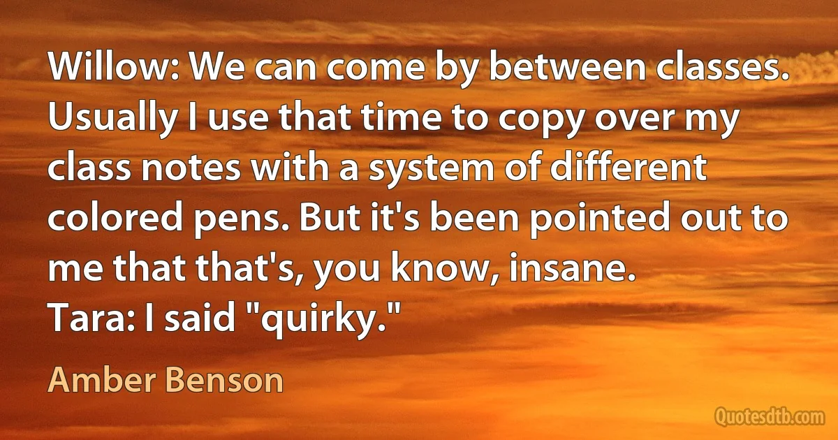 Willow: We can come by between classes. Usually I use that time to copy over my class notes with a system of different colored pens. But it's been pointed out to me that that's, you know, insane.
Tara: I said "quirky." (Amber Benson)