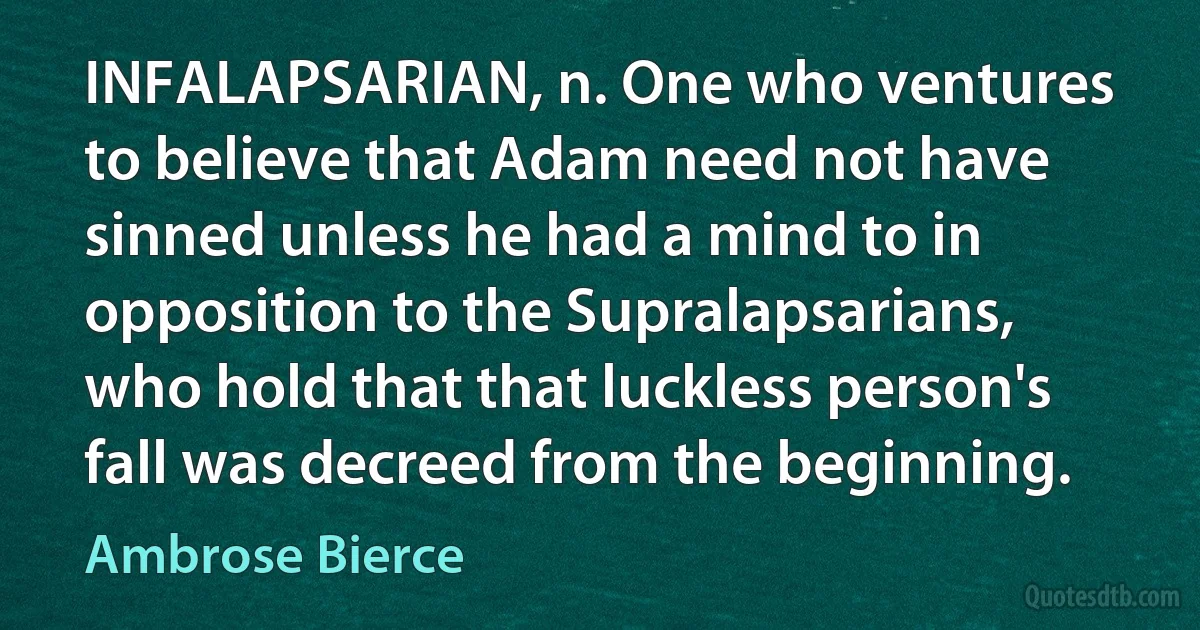 INFALAPSARIAN, n. One who ventures to believe that Adam need not have sinned unless he had a mind to in opposition to the Supralapsarians, who hold that that luckless person's fall was decreed from the beginning. (Ambrose Bierce)