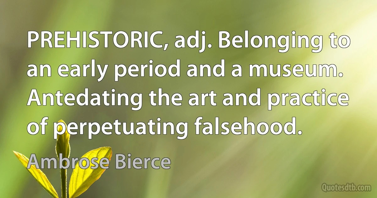 PREHISTORIC, adj. Belonging to an early period and a museum. Antedating the art and practice of perpetuating falsehood. (Ambrose Bierce)