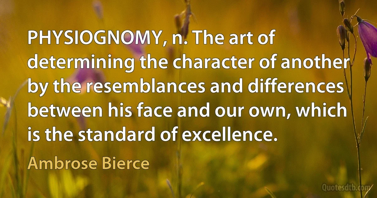 PHYSIOGNOMY, n. The art of determining the character of another by the resemblances and differences between his face and our own, which is the standard of excellence. (Ambrose Bierce)