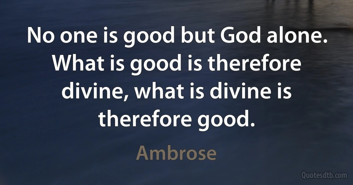 No one is good but God alone. What is good is therefore divine, what is divine is therefore good. (Ambrose)