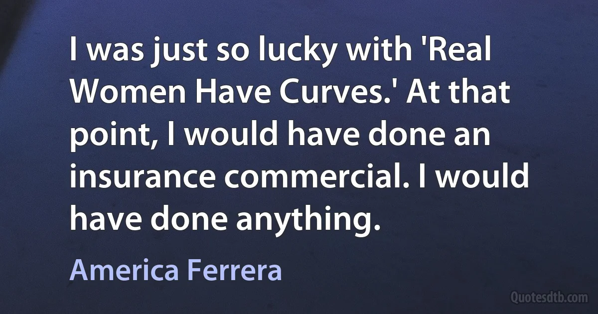 I was just so lucky with 'Real Women Have Curves.' At that point, I would have done an insurance commercial. I would have done anything. (America Ferrera)