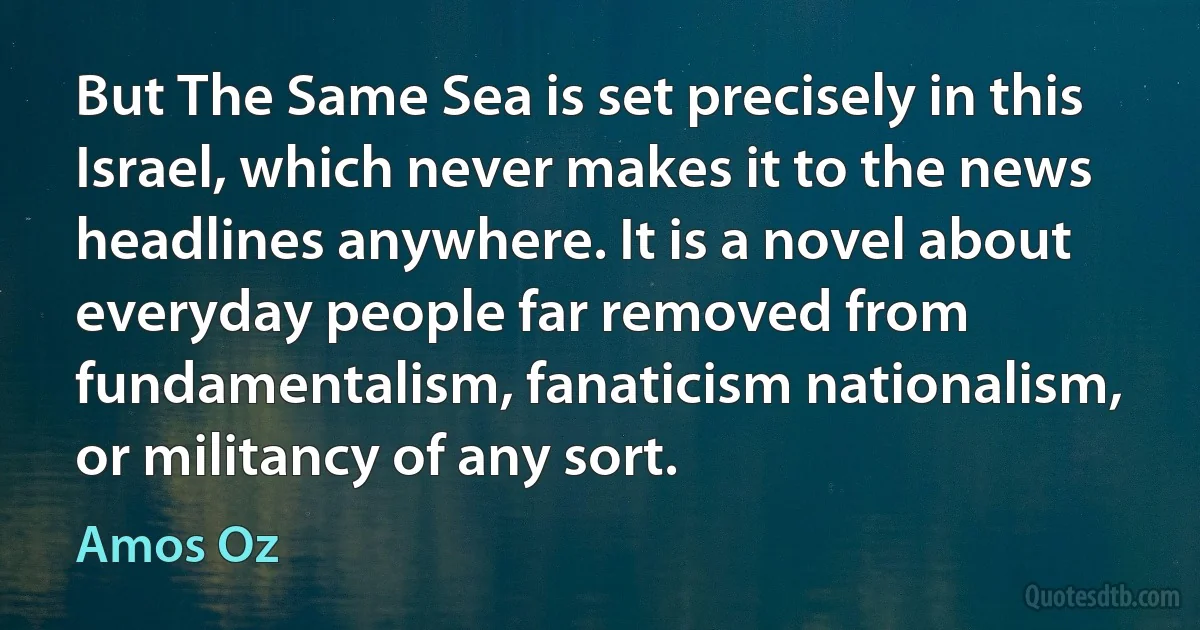 But The Same Sea is set precisely in this Israel, which never makes it to the news headlines anywhere. It is a novel about everyday people far removed from fundamentalism, fanaticism nationalism, or militancy of any sort. (Amos Oz)