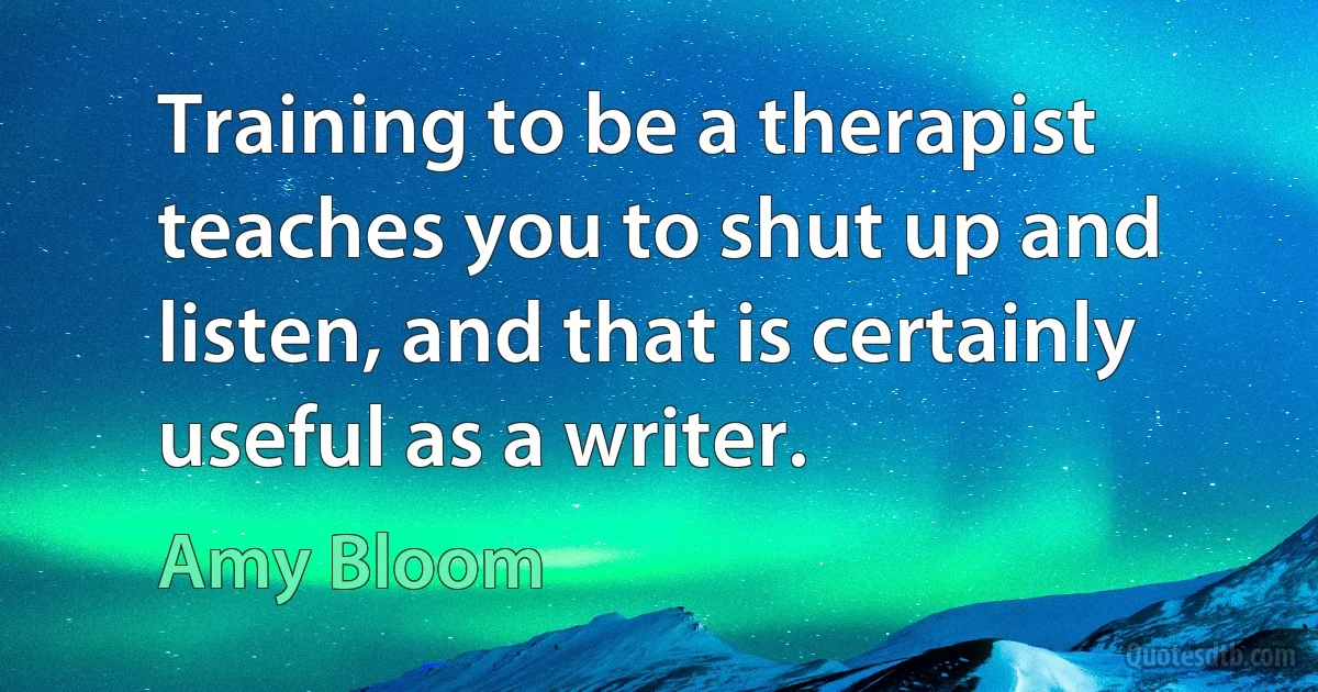 Training to be a therapist teaches you to shut up and listen, and that is certainly useful as a writer. (Amy Bloom)