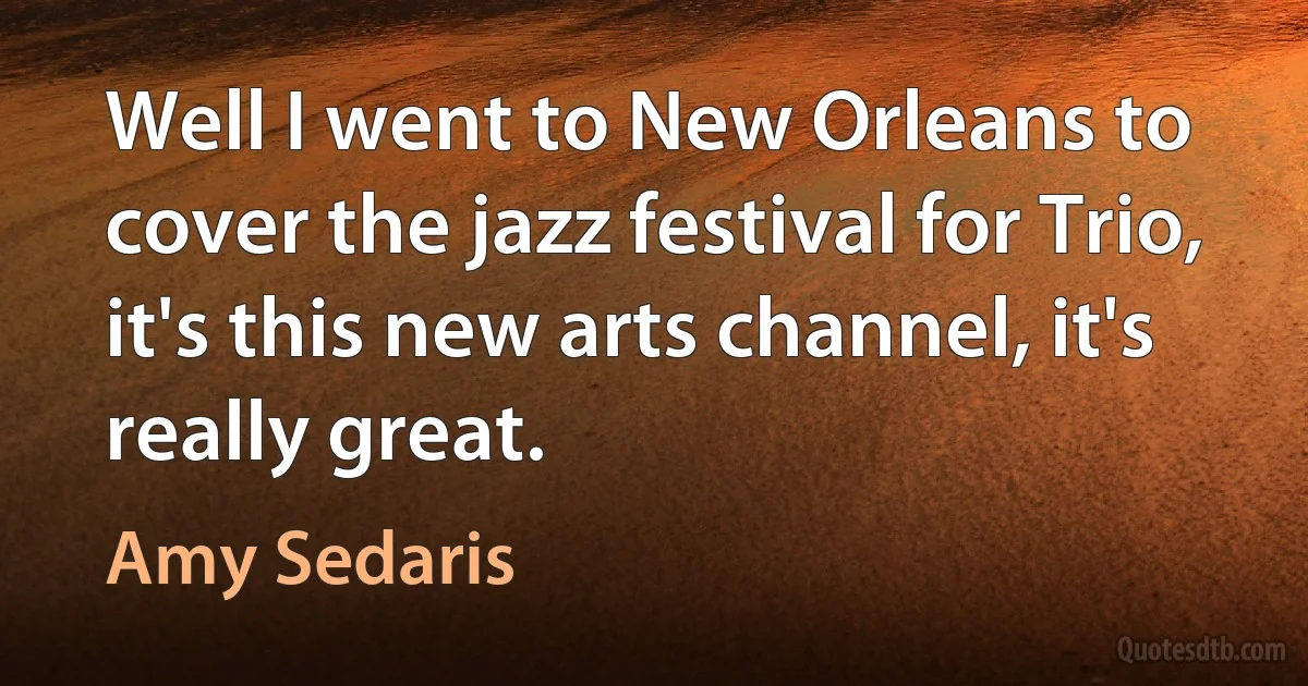 Well I went to New Orleans to cover the jazz festival for Trio, it's this new arts channel, it's really great. (Amy Sedaris)