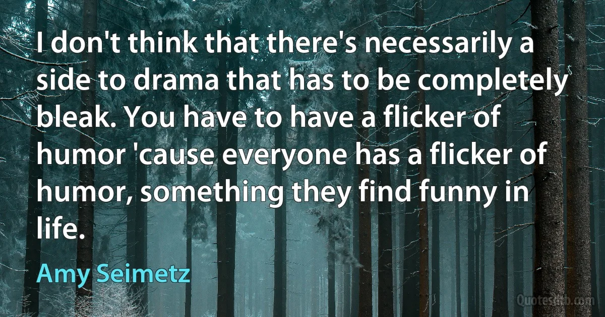 I don't think that there's necessarily a side to drama that has to be completely bleak. You have to have a flicker of humor 'cause everyone has a flicker of humor, something they find funny in life. (Amy Seimetz)