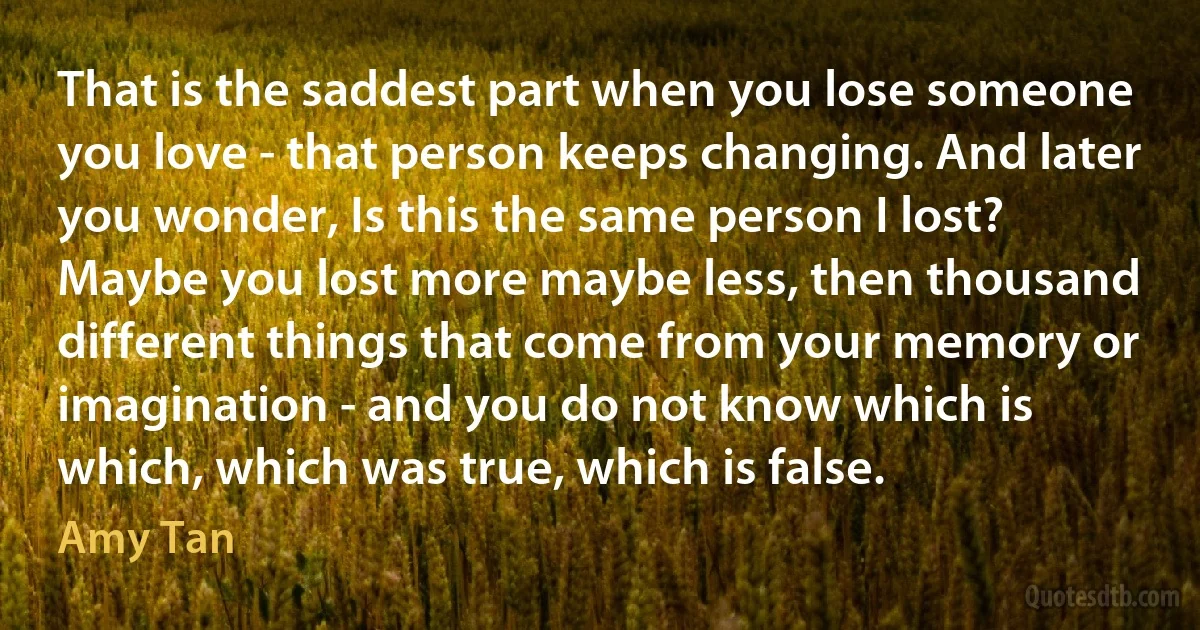 That is the saddest part when you lose someone you love - that person keeps changing. And later you wonder, Is this the same person I lost? Maybe you lost more maybe less, then thousand different things that come from your memory or imagination - and you do not know which is which, which was true, which is false. (Amy Tan)