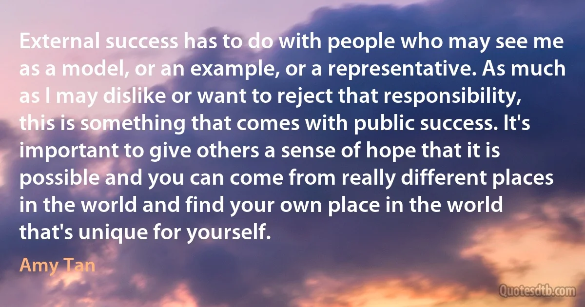 External success has to do with people who may see me as a model, or an example, or a representative. As much as I may dislike or want to reject that responsibility, this is something that comes with public success. It's important to give others a sense of hope that it is possible and you can come from really different places in the world and find your own place in the world that's unique for yourself. (Amy Tan)