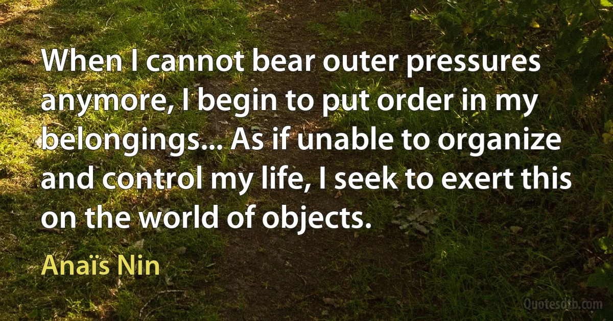 When I cannot bear outer pressures anymore, I begin to put order in my belongings... As if unable to organize and control my life, I seek to exert this on the world of objects. (Anaïs Nin)