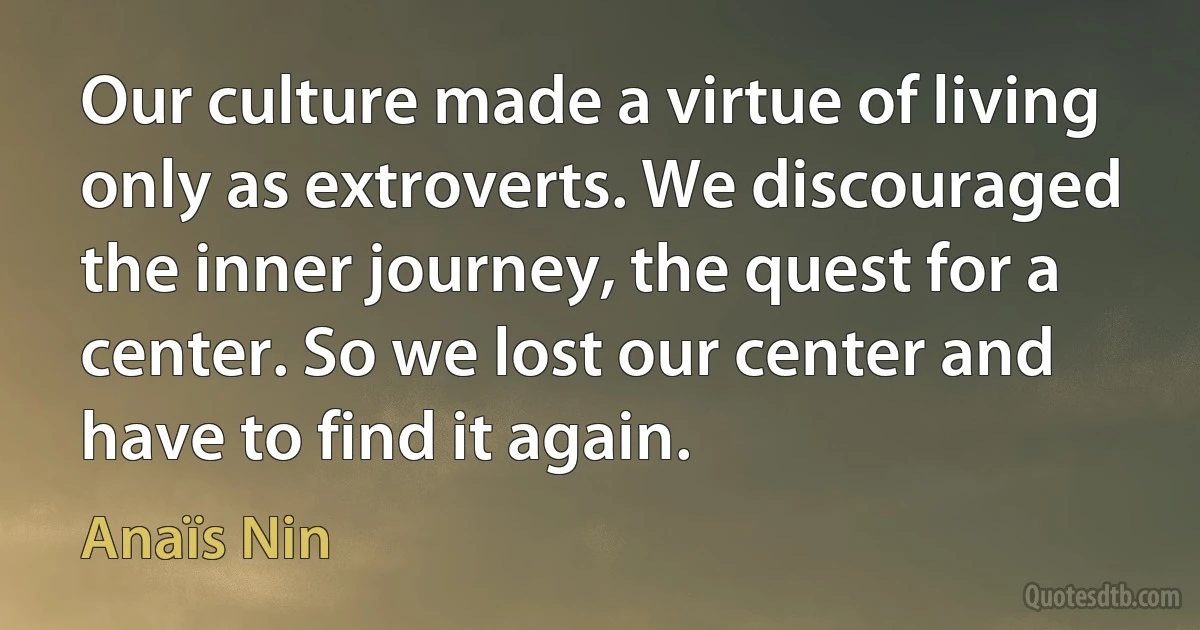 Our culture made a virtue of living only as extroverts. We discouraged the inner journey, the quest for a center. So we lost our center and have to find it again. (Anaïs Nin)