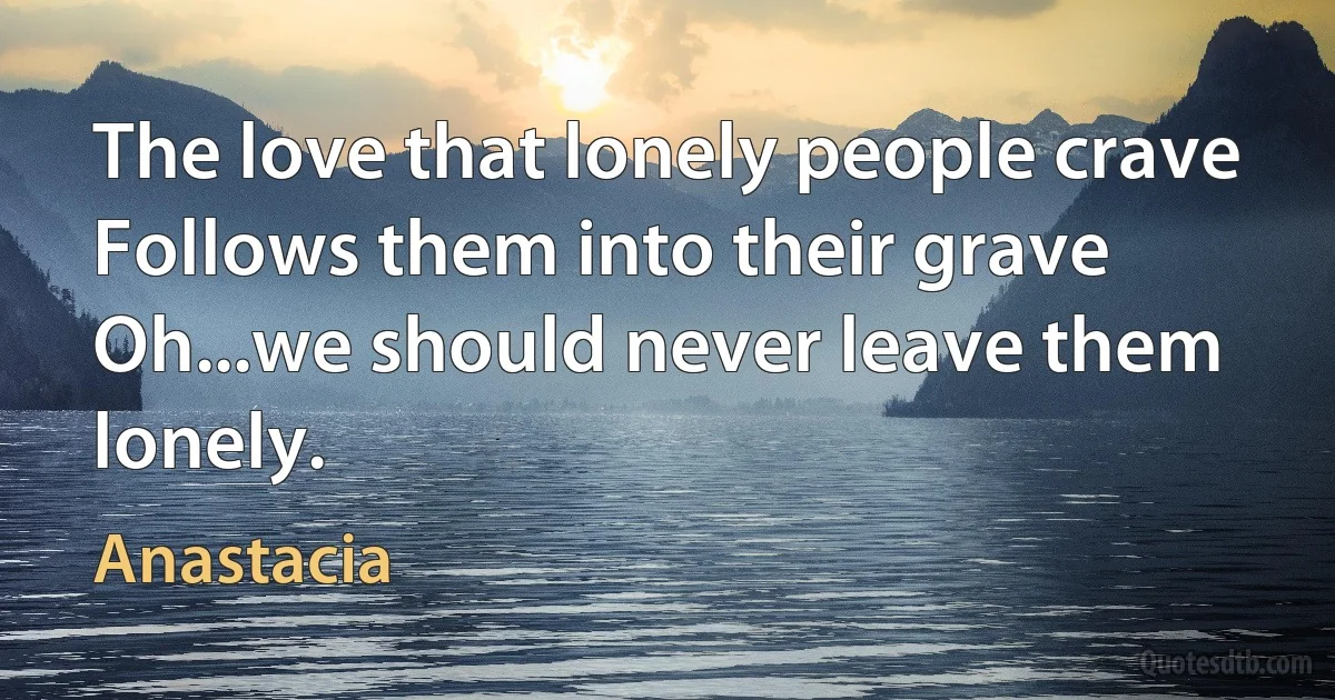 The love that lonely people crave
Follows them into their grave
Oh...we should never leave them lonely. (Anastacia)