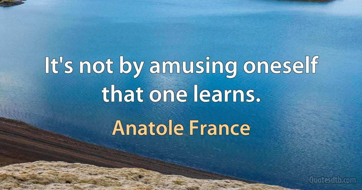 It's not by amusing oneself that one learns. (Anatole France)