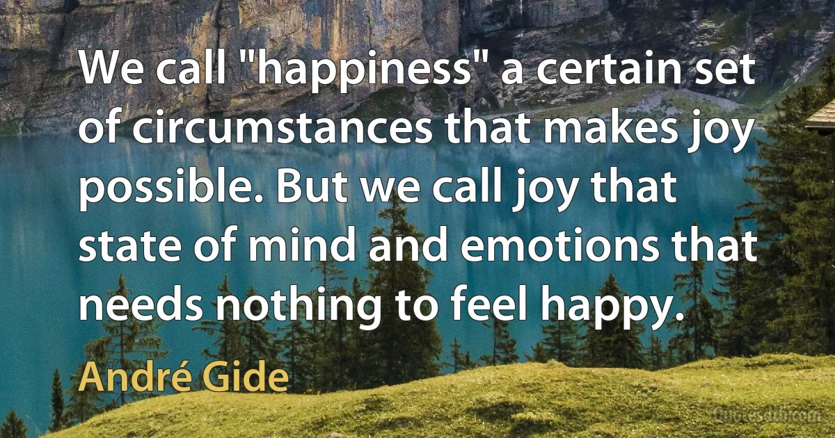 We call "happiness" a certain set of circumstances that makes joy possible. But we call joy that state of mind and emotions that needs nothing to feel happy. (André Gide)