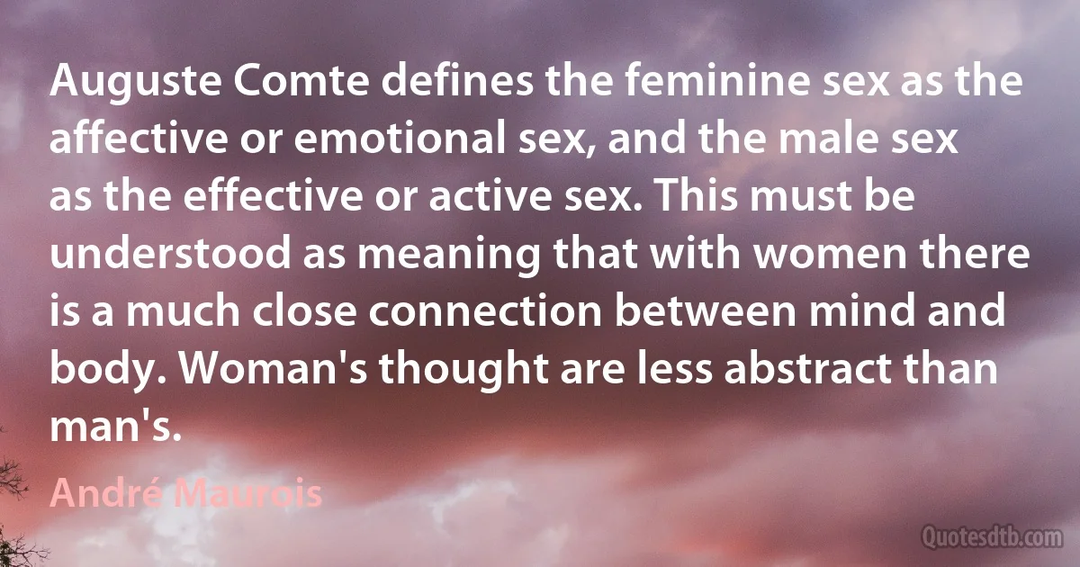 Auguste Comte defines the feminine sex as the affective or emotional sex, and the male sex as the effective or active sex. This must be understood as meaning that with women there is a much close connection between mind and body. Woman's thought are less abstract than man's. (André Maurois)