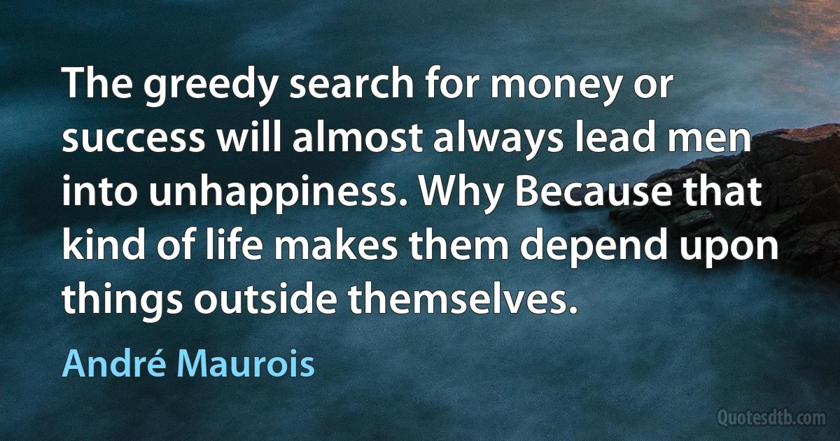 The greedy search for money or success will almost always lead men into unhappiness. Why Because that kind of life makes them depend upon things outside themselves. (André Maurois)